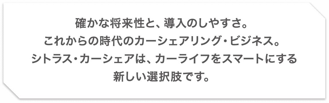 確かな将来性と、導入のしやすさ。これからの時代のカーシェアリング・ビジネス。シトラス・カーシェアは、カーライフをスマートにする新しい選択肢です。