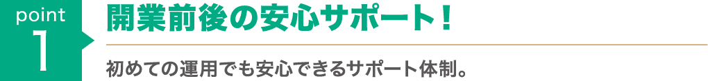 point1 : 開業前後の安心サポート！初めての運用でも安心できるサポート体制。