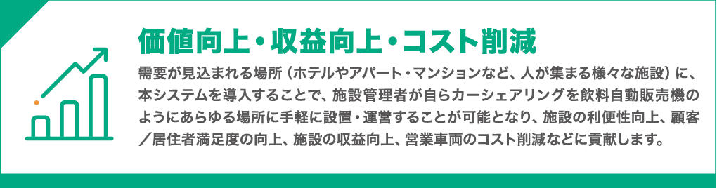 付加価値向上・収益向上・コスト削減 : 需要が見込まれる場所(ホテルやアパート・マンションなど、人が集まる様々な施設等)において本システムを導入することで、施設管理者が自らカーシェアや無人レンタカーをまるで飲料自動販売機のように様々な場所に手軽に設置・運営することが可能となり、施設の利便性向上、顧客満足度/居住者満足度の向上、施設の収益向上、営業車両のコスト削減等に貢献します。