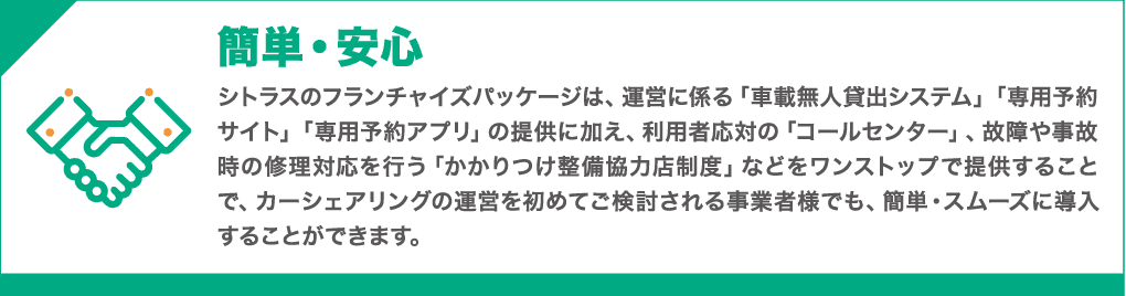 簡単・安心 : シトラスのフランチャイズパッケージでは、運営に係る「車載無人貸出システム」「専用予約サイト」「専用予約アプリ」の提供に加え、利用者応対の「コールセンター」、故障や事故時の修理対応を行う「かかりつけ整備協力店制度」などをワンストップで提供することで、カーシェアや無人レンタカーの運営をはじめてご検討される事業者様にも、簡単・スムーズにご導入いただくことができます。
